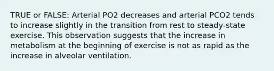 TRUE or FALSE: Arterial PO2 decreases and arterial PCO2 tends to increase slightly in the transition from rest to steady-state exercise. This observation suggests that the increase in metabolism at the beginning of exercise is not as rapid as the increase in alveolar ventilation.