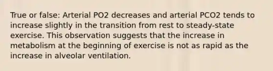 True or false: Arterial PO2 decreases and arterial PCO2 tends to increase slightly in the transition from rest to steady-state exercise. This observation suggests that the increase in metabolism at the beginning of exercise is not as rapid as the increase in alveolar ventilation.