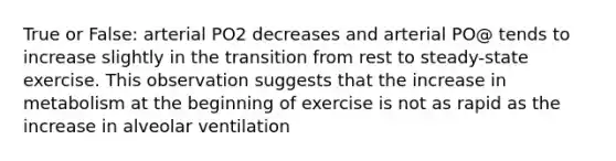 True or False: arterial PO2 decreases and arterial PO@ tends to increase slightly in the transition from rest to steady-state exercise. This observation suggests that the increase in metabolism at the beginning of exercise is not as rapid as the increase in alveolar ventilation