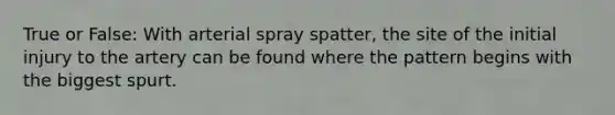 True or False: With arterial spray spatter, the site of the initial injury to the artery can be found where the pattern begins with the biggest spurt.