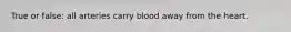 True or false: all arteries carry blood away from the heart.