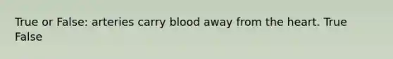 True or False: arteries carry blood away from the heart. True False