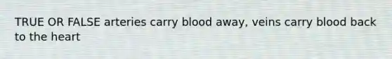 TRUE OR FALSE arteries carry blood away, veins carry blood back to the heart