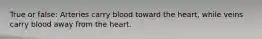 True or false: Arteries carry blood toward the heart, while veins carry blood away from the heart.