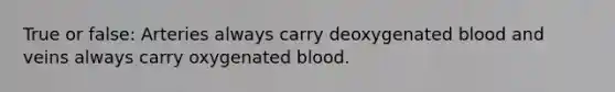 True or false: Arteries always carry deoxygenated blood and veins always carry oxygenated blood.