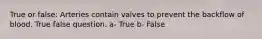 True or false: Arteries contain valves to prevent the backflow of blood. True false question. a- True b- False