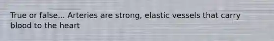 True or false... Arteries are strong, elastic vessels that carry blood to the heart