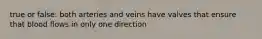 true or false: both arteries and veins have valves that ensure that blood flows in only one direction