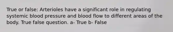 True or false: Arterioles have a significant role in regulating systemic blood pressure and blood flow to different areas of the body. True false question. a- True b- False