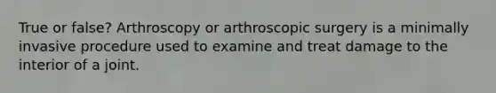 True or false? Arthroscopy or arthroscopic surgery is a minimally invasive procedure used to examine and treat damage to the interior of a joint.