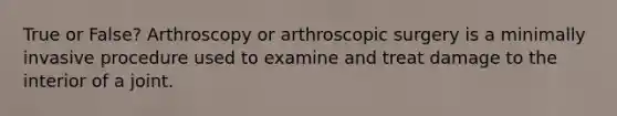 True or False? Arthroscopy or arthroscopic surgery is a minimally invasive procedure used to examine and treat damage to the interior of a joint.