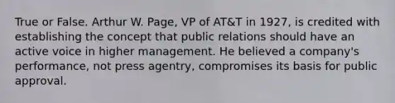 True or False. Arthur W. Page, VP of AT&T in 1927, is credited with establishing the concept that public relations should have an active voice in higher management. He believed a company's performance, not press agentry, compromises its basis for public approval.