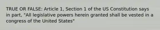 TRUE OR FALSE: Article 1, Section 1 of the US Constitution says in part, "All legislative powers herein granted shall be vested in a congress of the United States"