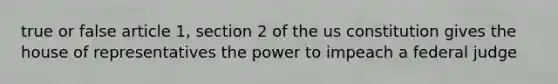 true or false article 1, section 2 of the us constitution gives the house of representatives the power to impeach a federal judge