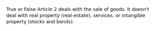 True or False Article 2 deals with the sale of goods. It doesn't deal with real property (real-estate), services, or intangible property (stocks and bonds).