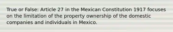 True or False: Article 27 in the Mexican Constitution 1917 focuses on the limitation of the property ownership of the domestic companies and individuals in Mexico.