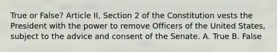 True or False? Article II, Section 2 of the Constitution vests the President with the power to remove Officers of the United States, subject to the advice and consent of the Senate. A. True B. False