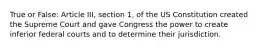 True or False: Article III, section 1, of the US Constitution created the Supreme Court and gave Congress the power to create inferior federal courts and to determine their jurisdiction.