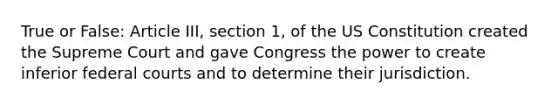 True or False: Article III, section 1, of the US Constitution created the Supreme Court and gave Congress the power to create inferior federal courts and to determine their jurisdiction.