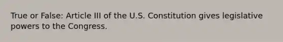 True or False: Article III of the U.S. Constitution gives legislative powers to the Congress.