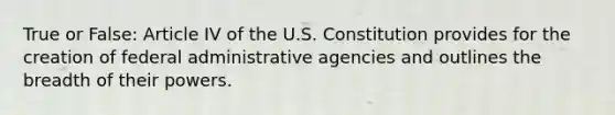 True or False: Article IV of the U.S. Constitution provides for the creation of federal administrative agencies and outlines the breadth of their powers.