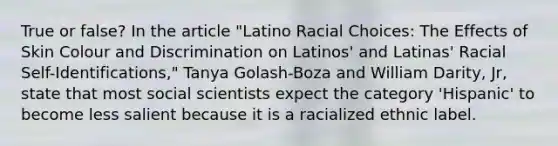 True or false? In the article "Latino Racial Choices: The Effects of Skin Colour and Discrimination on Latinos' and Latinas' Racial Self-Identifications," Tanya Golash-Boza and William Darity, Jr, state that most social scientists expect the category 'Hispanic' to become less salient because it is a racialized ethnic label.