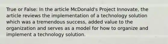 True or False: In the article McDonald's Project Innovate, the article reviews the implementation of a technology solution which was a tremendous success, added value to the organization and serves as a model for how to organize and implement a technology solution.