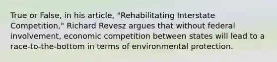 True or False, in his article, "Rehabilitating Interstate Competition," Richard Revesz argues that without federal involvement, economic competition between states will lead to a race-to-the-bottom in terms of environmental protection.