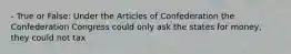 - True or False: Under the Articles of Confederation the Confederation Congress could only ask the states for money, they could not tax