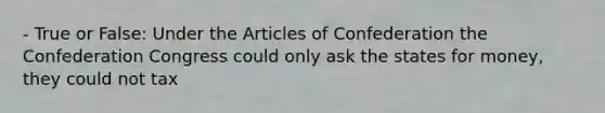 - True or False: Under the Articles of Confederation the Confederation Congress could only ask the states for money, they could not tax