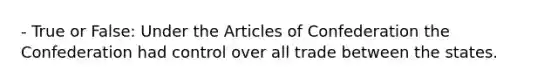 - True or False: Under the Articles of Confederation the Confederation had control over all trade between the states.