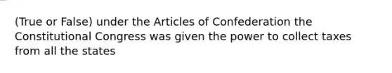 (True or False) under the Articles of Confederation the Constitutional Congress was given the power to collect taxes from all the states