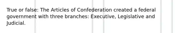 True or false: The Articles of Confederation created a federal government with three branches: Executive, Legislative and Judicial.