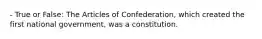 - True or False: The Articles of Confederation, which created the first national government, was a constitution.