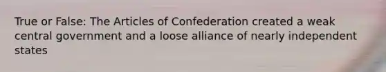 True or False: <a href='https://www.questionai.com/knowledge/k5NDraRCFC-the-articles-of-confederation' class='anchor-knowledge'>the articles of confederation</a> created a weak central government and a loose alliance of nearly independent states