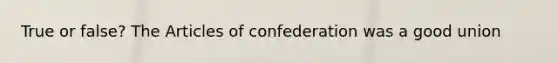 True or false? The Articles of confederation was a good union