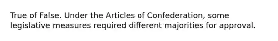 True of False. Under the Articles of Confederation, some legislative measures required different majorities for approval.