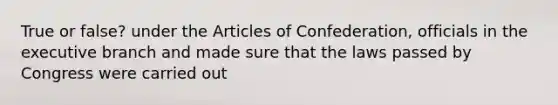 True or false? under the Articles of Confederation, officials in the executive branch and made sure that the laws passed by Congress were carried out