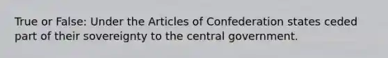 True or False: Under the Articles of Confederation states ceded part of their sovereignty to the central government.