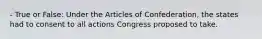 - True or False: Under the Articles of Confederation, the states had to consent to all actions Congress proposed to take.