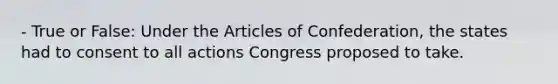 - True or False: Under the Articles of Confederation, the states had to consent to all actions Congress proposed to take.