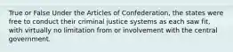 True or False Under the Articles of Confederation, the states were free to conduct their criminal justice systems as each saw fit, with virtually no limitation from or involvement with the central government.