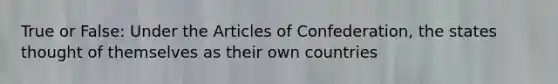 True or False: Under the Articles of Confederation, the states thought of themselves as their own countries