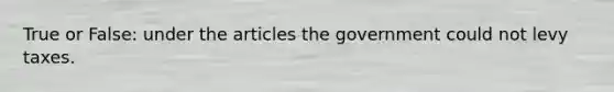 True or False: under the articles the government could not levy taxes.