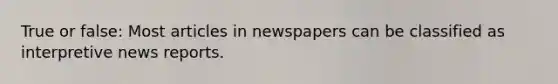 True or false: Most articles in newspapers can be classified as interpretive news reports.