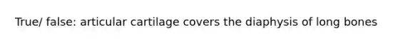 True/ false: articular cartilage covers the diaphysis of long bones