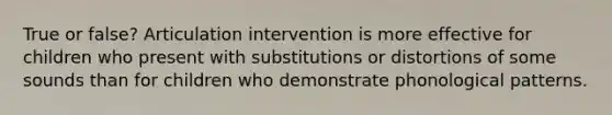 True or false? Articulation intervention is more effective for children who present with substitutions or distortions of some sounds than for children who demonstrate phonological patterns.