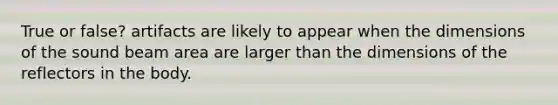True or false? artifacts are likely to appear when the dimensions of the sound beam area are larger than the dimensions of the reflectors in the body.