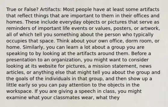 True or False? Artifacts: Most people have at least some artifacts that reflect things that are important to them in their offices and homes. These include everyday objects or pictures that serve as reminders of important life events or values, posters, or artwork, all of which tell you something about the person who typically occupies that space. Think about your own office, dorm room, or home. Similarly, you can learn a lot about a group you are speaking to by looking at the artifacts around them. Before a presentation to an organization, you might want to consider looking at its website for pictures, a mission statement, news articles, or anything else that might tell you about the group and the goals of the individuals in that group, and then show up a little early so you can pay attention to the objects in the workspace. If you are giving a speech in class, you might examine what your classmates wear, what they