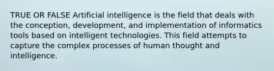 TRUE OR FALSE Artificial intelligence is the field that deals with the conception, development, and implementation of informatics tools based on intelligent technologies. This field attempts to capture the complex processes of human thought and intelligence.